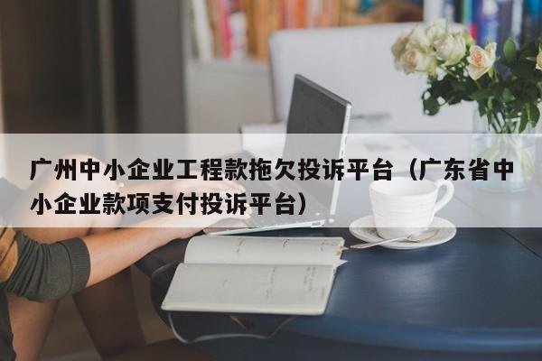 广州中小企业工程款拖欠投诉平台（广东省中小企业款项支付投诉平台）